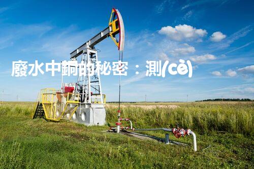 廢水中銅的秘密：測(cè)定方法揭曉，誰(shuí)是最準(zhǔn)確的檢測(cè)之王？